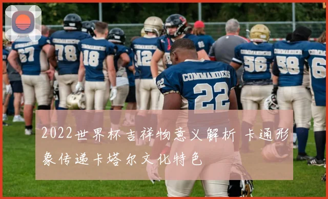 2022世界杯吉祥物意义解析 卡通形象传递卡塔尔文化特色