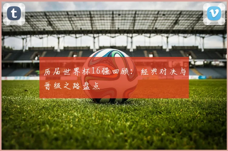 历届世界杯16强回顾：经典对决与晋级之路盘点